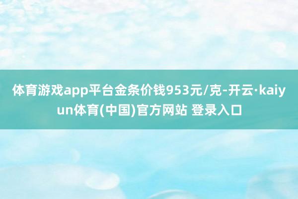 体育游戏app平台金条价钱953元/克-开云·kaiyun体育(中国)官方网站 登录入口