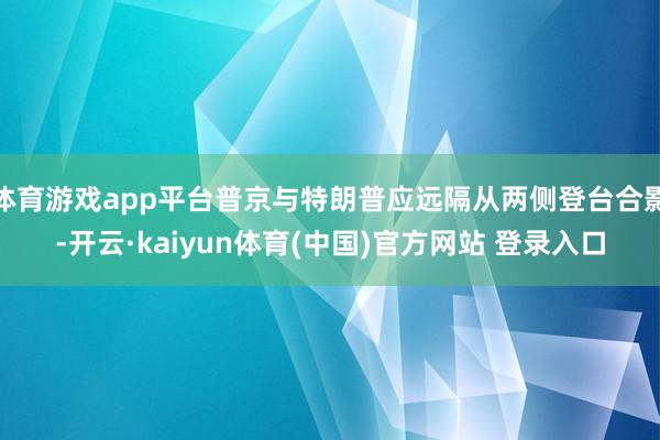 体育游戏app平台普京与特朗普应远隔从两侧登台合影-开云·kaiyun体育(中国)官方网站 登录入口