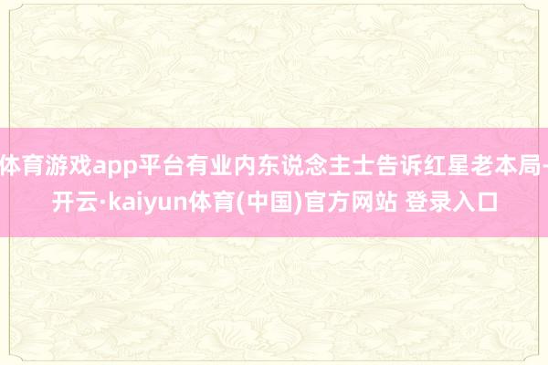 体育游戏app平台有业内东说念主士告诉红星老本局-开云·kaiyun体育(中国)官方网站 登录入口