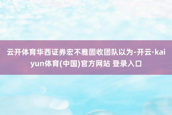 云开体育　　华西证券宏不雅固收团队以为-开云·kaiyun体育(中国)官方网站 登录入口