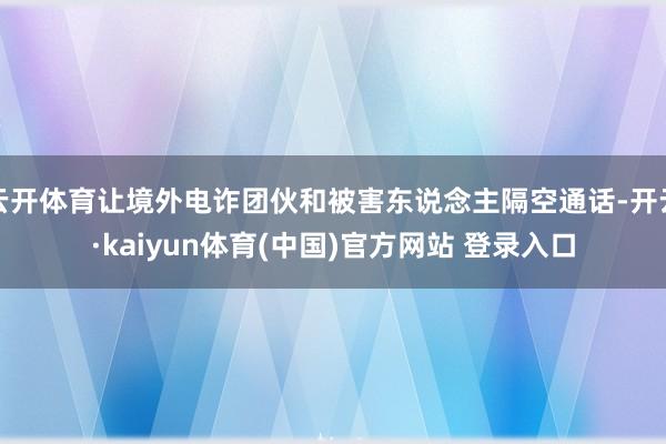 云开体育让境外电诈团伙和被害东说念主隔空通话-开云·kaiyun体育(中国)官方网站 登录入口