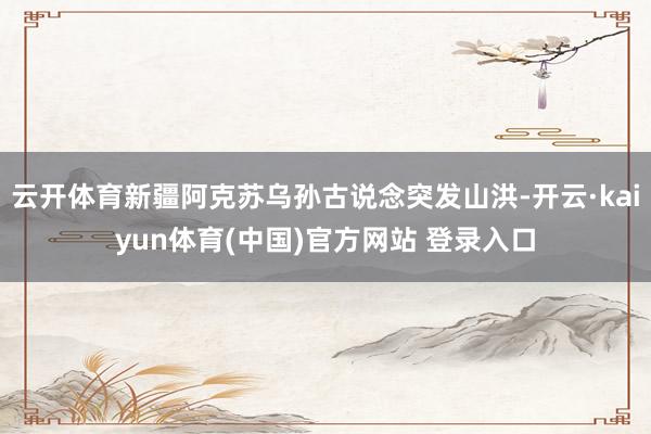 云开体育新疆阿克苏乌孙古说念突发山洪-开云·kaiyun体育(中国)官方网站 登录入口
