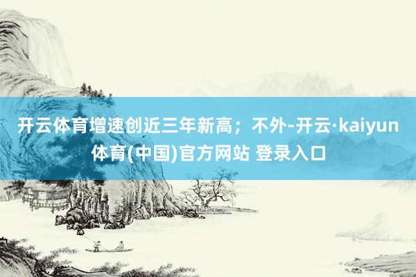 开云体育增速创近三年新高；不外-开云·kaiyun体育(中国)官方网站 登录入口