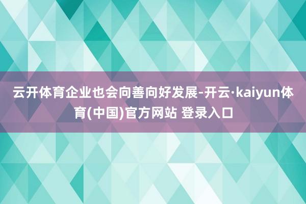 云开体育企业也会向善向好发展-开云·kaiyun体育(中国)官方网站 登录入口