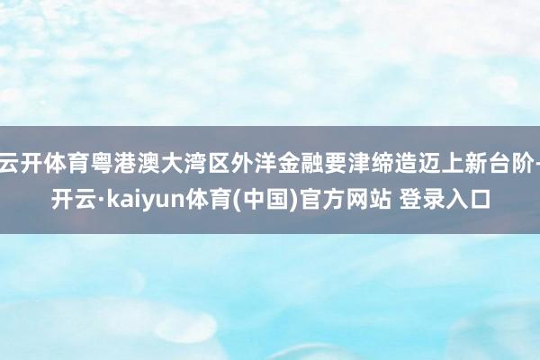 云开体育粤港澳大湾区外洋金融要津缔造迈上新台阶-开云·kaiyun体育(中国)官方网站 登录入口
