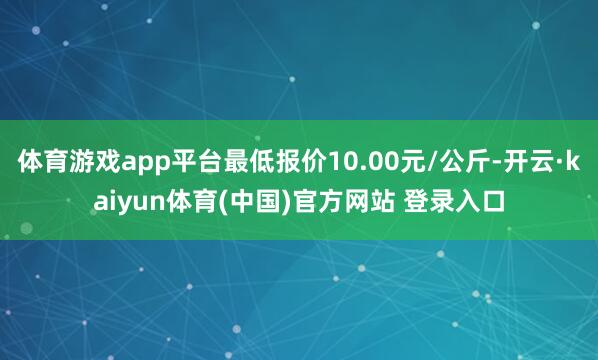 体育游戏app平台最低报价10.00元/公斤-开云·kaiyun体育(中国)官方网站 登录入口