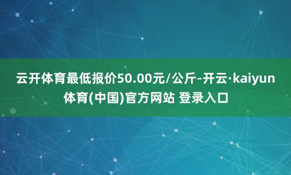 云开体育最低报价50.00元/公斤-开云·kaiyun体育(中国)官方网站 登录入口