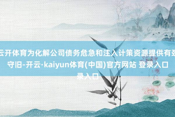 云开体育为化解公司债务危急和注入计策资源提供有劲守旧-开云·kaiyun体育(中国)官方网站 登录入口