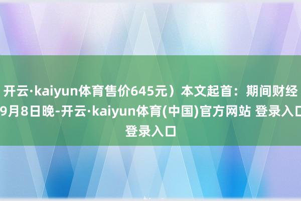 开云·kaiyun体育售价645元）本文起首：期间财经 9月8日晚-开云·kaiyun体育(中国)官方网站 登录入口
