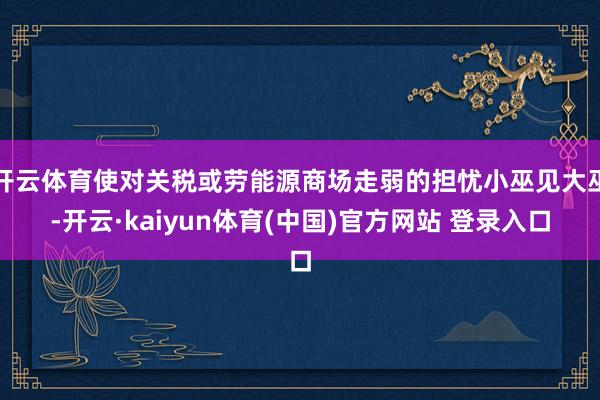 开云体育使对关税或劳能源商场走弱的担忧小巫见大巫-开云·kaiyun体育(中国)官方网站 登录入口