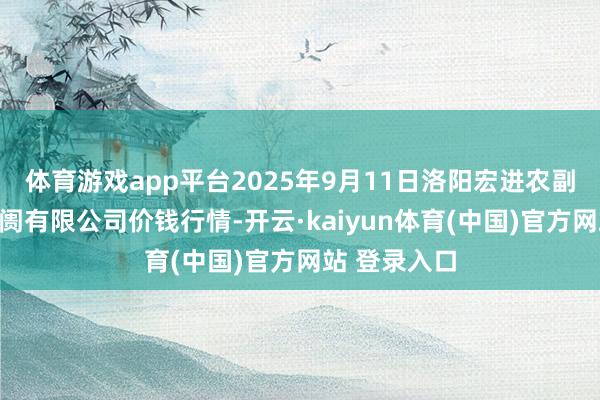 体育游戏app平台2025年9月11日洛阳宏进农副居品批发阛阓有限公司价钱行情-开云·kaiyun体育(中国)官方网站 登录入口