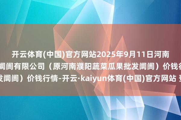 开云体育(中国)官方网站2025年9月11日河南濮阳宏进农副产物批发阛阓有限公司（原河南濮阳蔬菜瓜果批发阛阓）价钱行情-开云·kaiyun体育(中国)官方网站 登录入口