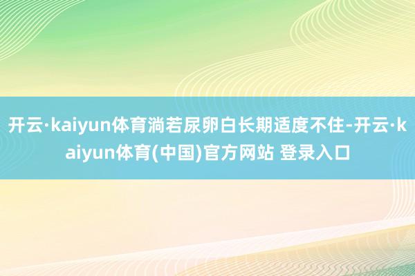 开云·kaiyun体育淌若尿卵白长期适度不住-开云·kaiyun体育(中国)官方网站 登录入口