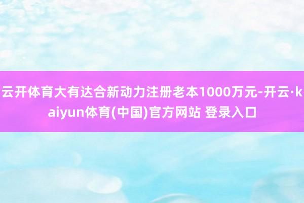 云开体育大有达合新动力注册老本1000万元-开云·kaiyun体育(中国)官方网站 登录入口