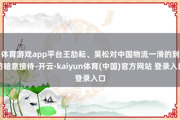 体育游戏app平台 王劼耘、吴松对中国物流一滑的到访暗意接待-开云·kaiyun体育(中国)官方网站 登录入口