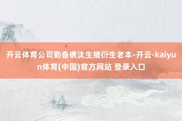 开云体育公司勤奋镌汰生猪衍生老本-开云·kaiyun体育(中国)官方网站 登录入口